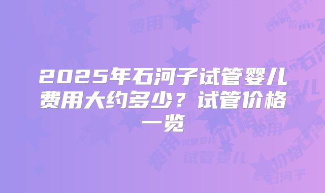 2025年石河子试管婴儿费用大约多少？试管价格一览
