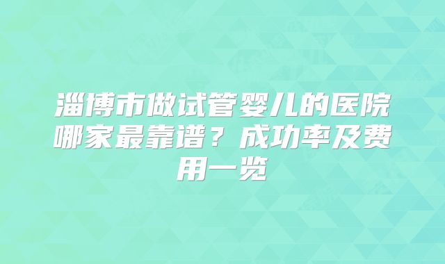 淄博市做试管婴儿的医院哪家最靠谱?成功率及费用一览