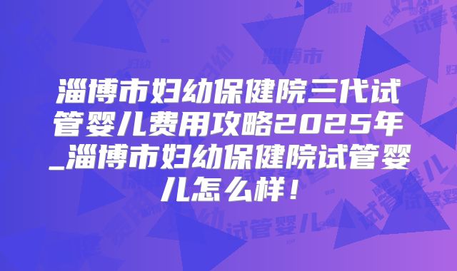 淄博市妇幼保健院三代试管婴儿费用攻略2025年_淄博市妇幼保健院试管婴儿怎么样！