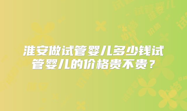 淮安做试管婴儿多少钱试管婴儿的价格贵不贵？
