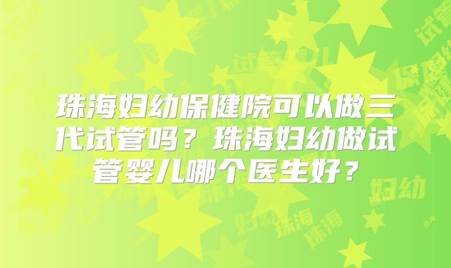 珠海妇幼保健院可以做三代试管吗？珠海妇幼做试管婴儿哪个医生好？