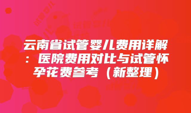 云南省试管婴儿费用详解：医院费用对比与试管怀孕花费参考（新整理）