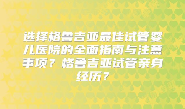 选择格鲁吉亚最佳试管婴儿医院的全面指南与注意事项？格鲁吉亚试管亲身经历？