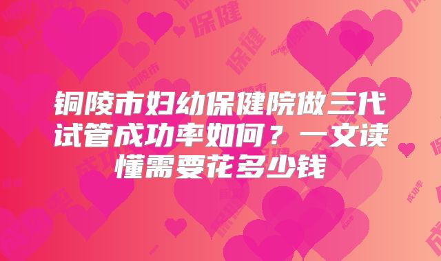 铜陵市妇幼保健院做三代试管成功率如何？一文读懂需要花多少钱