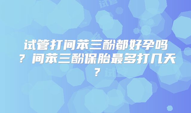 试管打间苯三酚都好孕吗？间苯三酚保胎最多打几天？