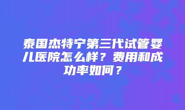 泰国杰特宁第三代试管婴儿医院怎么样？费用和成功率如何？