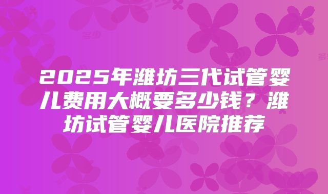2025年潍坊三代试管婴儿费用大概要多少钱?潍坊试管婴儿医院推荐
