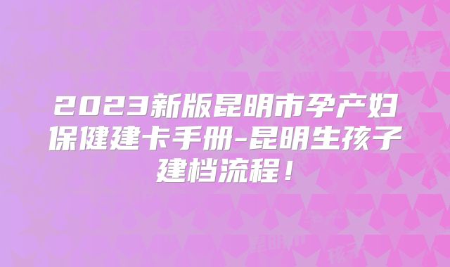 2023新版昆明市孕产妇保健建卡手册-昆明生孩子建档流程！