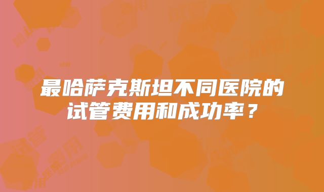 最哈萨克斯坦不同医院的试管费用和成功率？