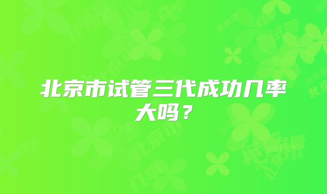北京市试管三代成功几率大吗?