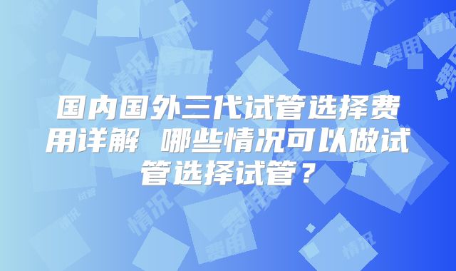 国内国外三代试管选择费用详解 哪些情况可以做试管选择试管？
