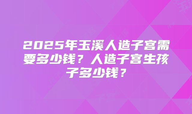 2025年玉溪人造子宫需要多少钱?人造子宫生孩子多少钱?