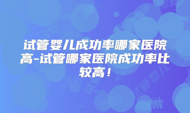 试管婴儿成功率哪家医院高-试管哪家医院成功率比较高！