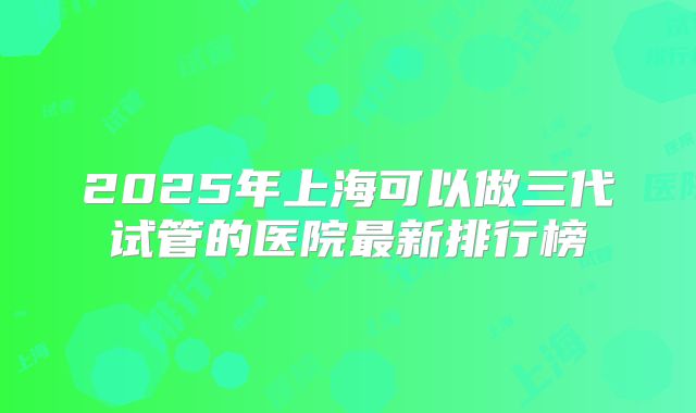 2025年上海可以做三代试管的医院最新排行榜