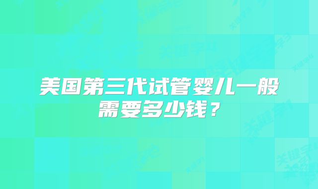 美国第三代试管婴儿一般需要多少钱?