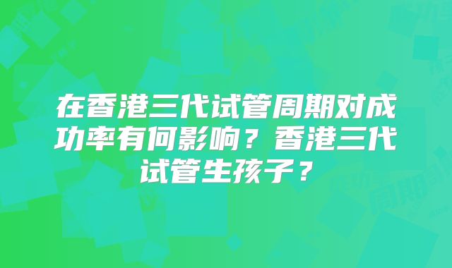 在香港三代试管周期对成功率有何影响？香港三代试管生孩子？