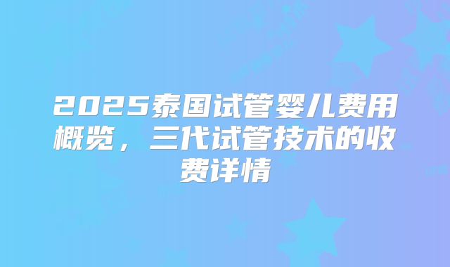 2025泰国试管婴儿费用概览,三代试管技术的收费详情