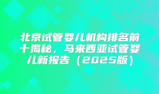 北京试管婴儿机构排名前十揭秘，马来西亚试管婴儿新报告（2025版）