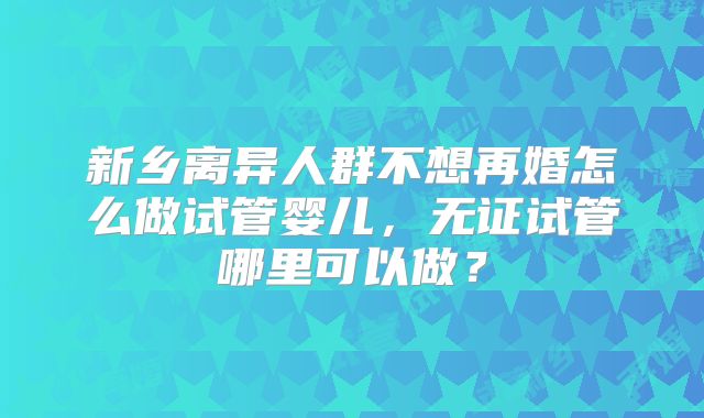 新乡离异人群不想再婚怎么做试管婴儿,无证试管哪里可以做?