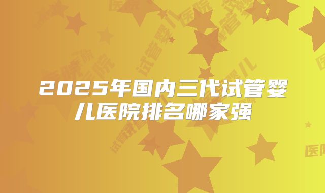 2025年国内三代试管婴儿医院排名哪家强