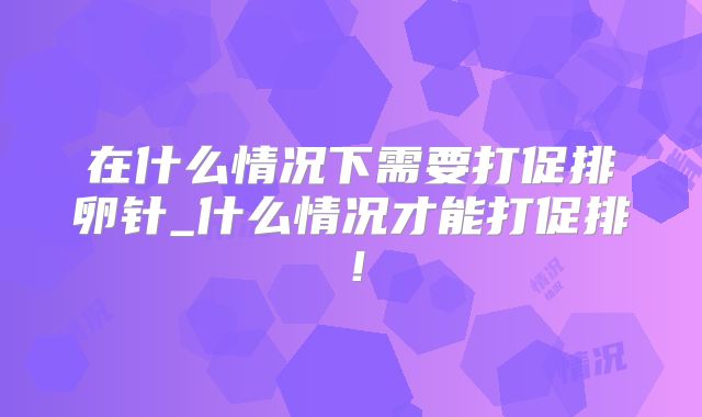 在什么情况下需要打促排卵针_什么情况才能打促排！