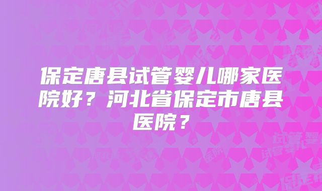 保定唐县试管婴儿哪家医院好？河北省保定市唐县医院？