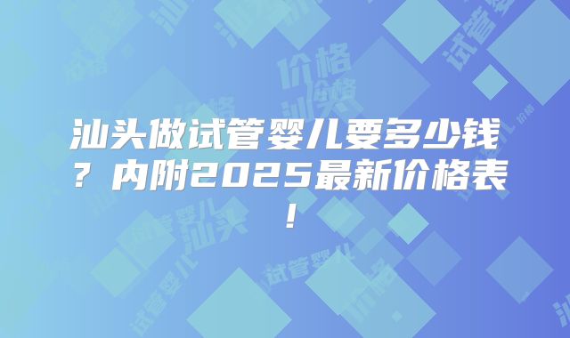 汕头做试管婴儿要多少钱？内附2025最新价格表！
