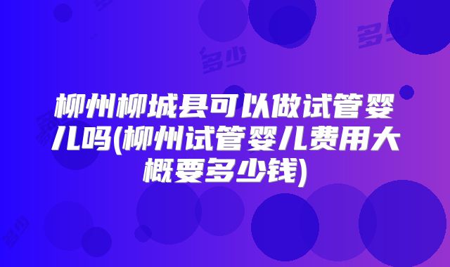 柳州柳城县可以做试管婴儿吗(柳州试管婴儿费用大概要多少钱)