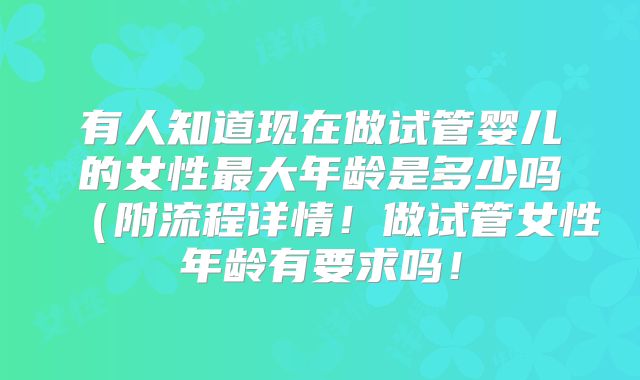 有人知道现在做试管婴儿的女性最大年龄是多少吗(附流程详情!做试管女性年龄有要求吗!