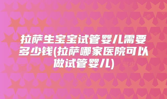 拉萨生宝宝试管婴儿需要多少钱(拉萨哪家医院可以做试管婴儿)