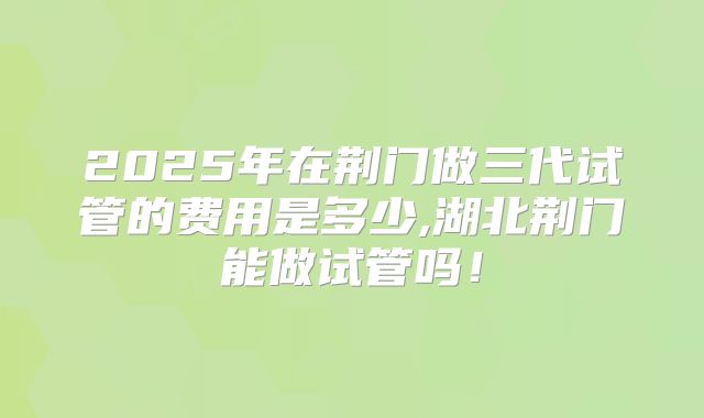 2025年在荆门做三代试管的费用是多少,湖北荆门能做试管吗！