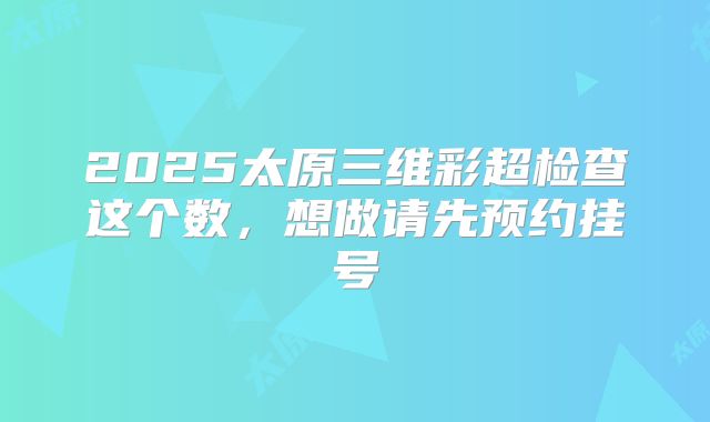 2025太原三维彩超检查这个数,想做请先预约挂号