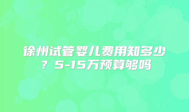 徐州试管婴儿费用知多少？5-15万预算够吗