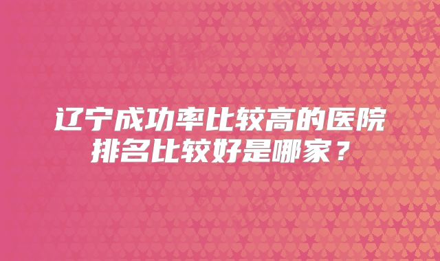 辽宁成功率比较高的医院排名比较好是哪家？