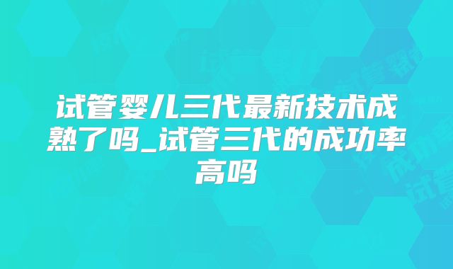 试管婴儿三代最新技术成熟了吗_试管三代的成功率高吗