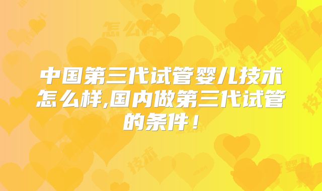 中国第三代试管婴儿技术怎么样,国内做第三代试管的条件！