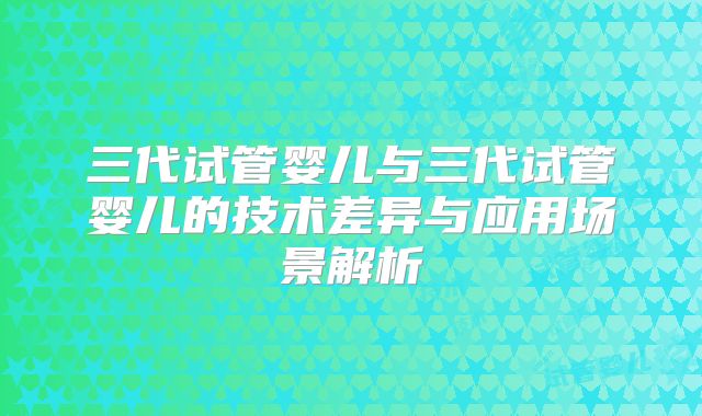 三代试管婴儿与三代试管婴儿的技术差异与应用场景解析