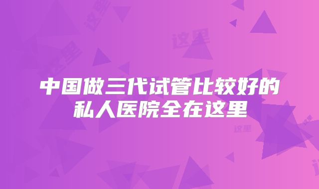 中国做三代试管比较好的私人医院全在这里