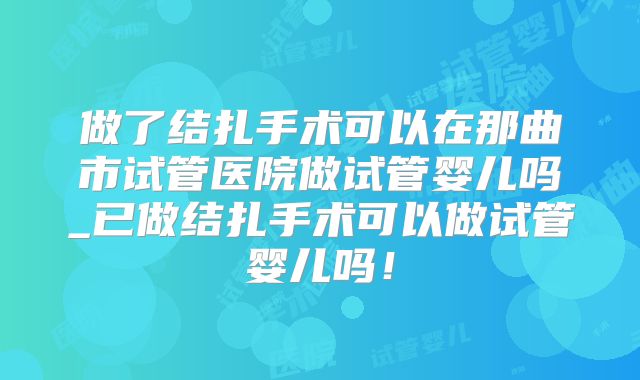 做了结扎手术可以在那曲市试管医院做试管婴儿吗_已做结扎手术可以做试管婴儿吗！