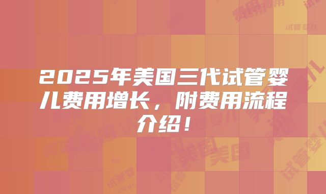 2025年美国三代试管婴儿费用增长，附费用流程介绍！