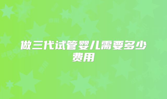 做三代试管婴儿需要多少费用