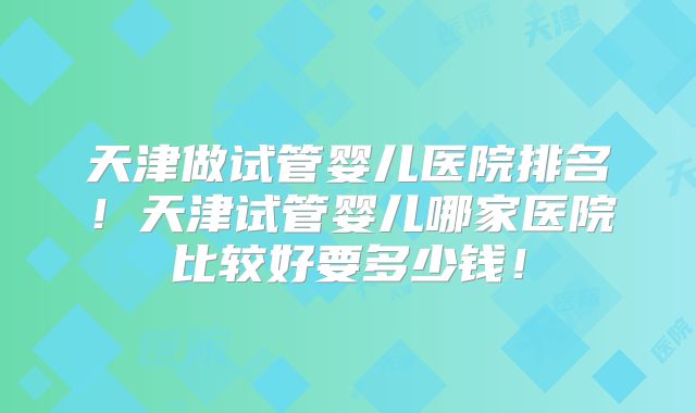 天津做试管婴儿医院排名！天津试管婴儿哪家医院比较好要多少钱！