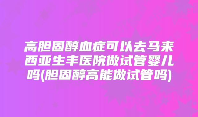 高胆固醇血症可以去马来西亚生丰医院做试管婴儿吗(胆固醇高能做试管吗)