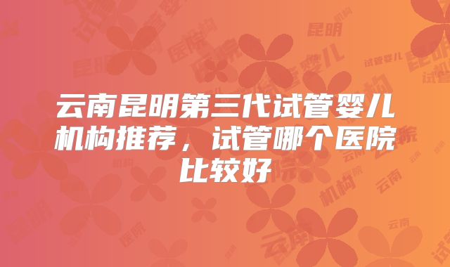 云南昆明第三代试管婴儿机构推荐,试管哪个医院比较好