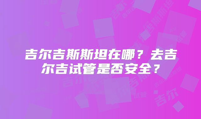 吉尔吉斯斯坦在哪?去吉尔吉试管是否安全?
