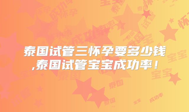 泰国试管三怀孕要多少钱,泰国试管宝宝成功率！