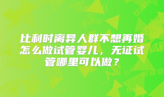 比利时离异人群不想再婚怎么做试管婴儿,无证试管哪里可以做?