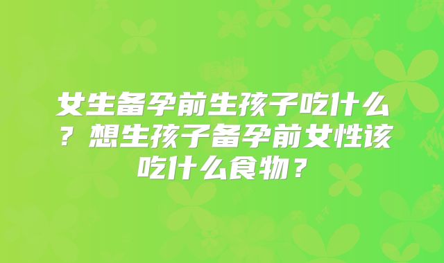 女生备孕前生孩子吃什么?想生孩子备孕前女性该吃什么食物?