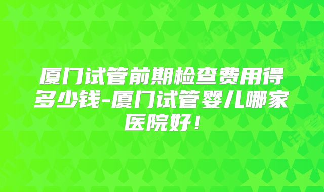 厦门试管前期检查费用得多少钱-厦门试管婴儿哪家医院好！