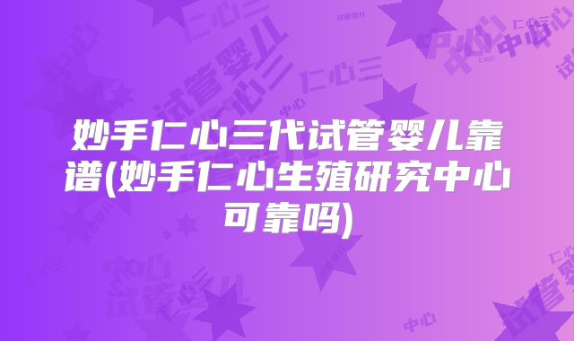 妙手仁心三代试管婴儿靠谱(妙手仁心生殖研究中心可靠吗)